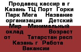 Продавец-кассир в г.Казань ТЦ Порт, Горки Парк,Мега  › Название организации ­ Детский Мир › Минимальный оклад ­ 20 000 › Возраст от ­ 18 - Татарстан респ., Казань г. Работа » Вакансии   